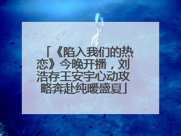 《陷入我们的热恋》今晚开播，刘浩存王安宇心动攻略奔赴纯暧盛夏