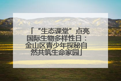 “生态课堂”点亮国际生物多样性日：金山区青少年探秘自然共筑生命家园