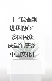 “粽香飘进我的心” 多国民众庆端午感受中国文化