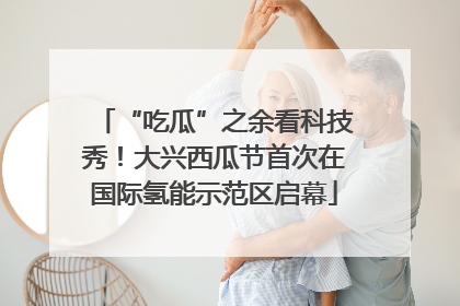 “吃瓜”之余看科技秀！大兴西瓜节首次在国际氢能示范区启幕