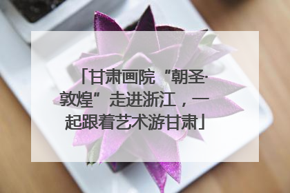 甘肃画院“朝圣·敦煌”走进浙江，一起跟着艺术游甘肃