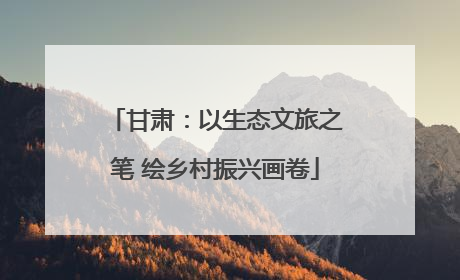 甘肃：以生态文旅之笔 绘乡村振兴画卷