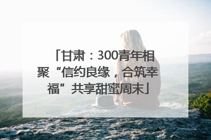 甘肃：300青年相聚“信约良缘，合筑幸福”共享甜蜜周末