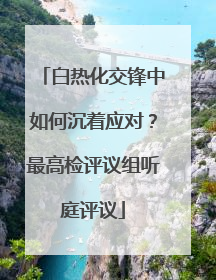白热化交锋中如何沉着应对？最高检评议组听庭评议