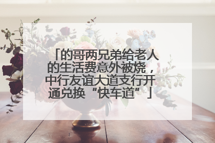 的哥两兄弟给老人的生活费意外被烧，中行友谊大道支行开通兑换“快车道”