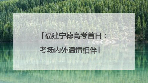 福建宁德高考首日：考场内外温情相伴