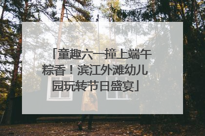童趣六一撞上端午粽香！滨江外滩幼儿园玩转节日盛宴