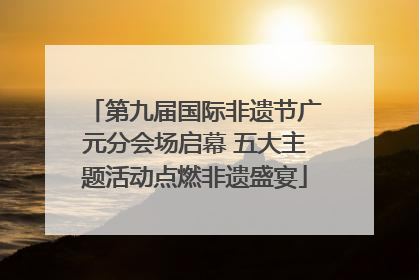 第九届国际非遗节广元分会场启幕 五大主题活动点燃非遗盛宴