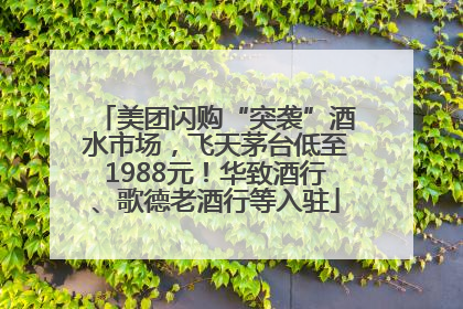 美团闪购“突袭”酒水市场，飞天茅台低至1988元！华致酒行、歌德老酒行等入驻