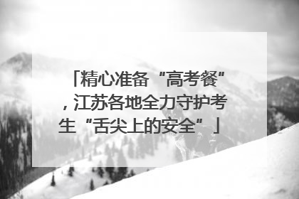精心准备“高考餐”，江苏各地全力守护考生“舌尖上的安全”