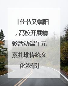 佳节又端阳，高校开展精彩活动端午元素扎堆传统文化浓郁