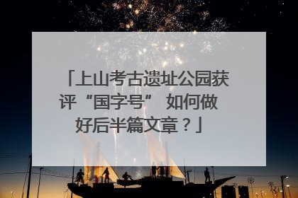 上山考古遗址公园获评“国字号” 如何做好后半篇文章？