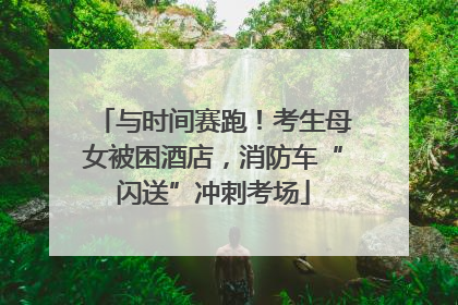 与时间赛跑！考生母女被困酒店，消防车“闪送”冲刺考场