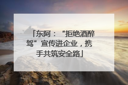 东阿：“拒绝酒醉驾”宣传进企业，携手共筑安全路