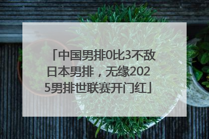中国男排0比3不敌日本男排，无缘2025男排世联赛开门红