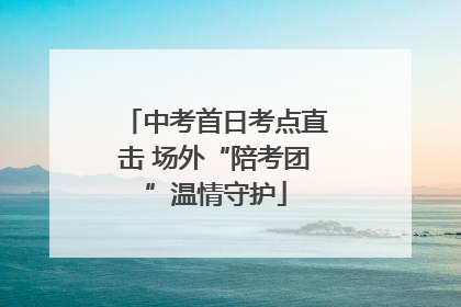 中考首日考点直击 场外“陪考团”温情守护