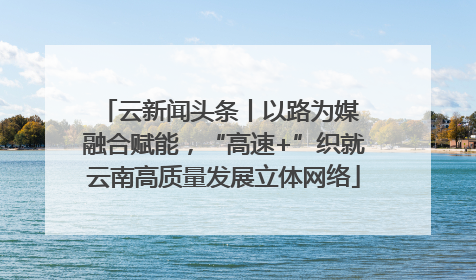 云新闻头条丨以路为媒 融合赋能，“高速+”织就云南高质量发展立体网络