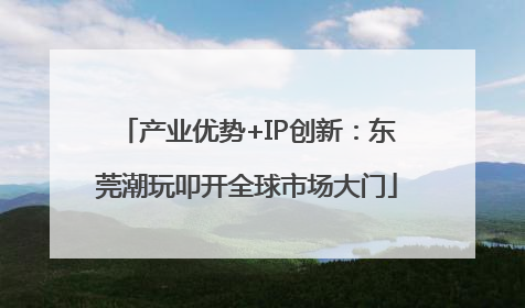 产业优势+IP创新：东莞潮玩叩开全球市场大门