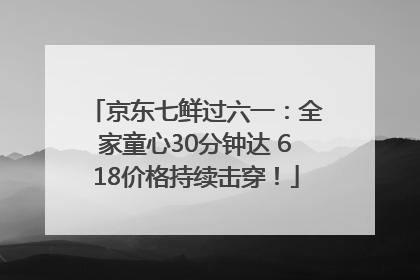 京东七鲜过六一：全家童心30分钟达 618价格持续击穿！