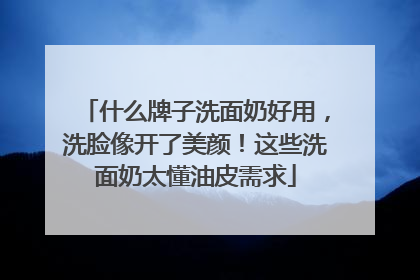 什么牌子洗面奶好用，洗脸像开了美颜！这些洗面奶太懂油皮需求