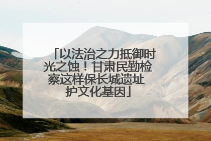 以法治之力抵御时光之蚀！甘肃民勤检察这样保长城遗址 护文化基因