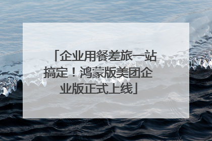 企业用餐差旅一站搞定！鸿蒙版美团企业版正式上线