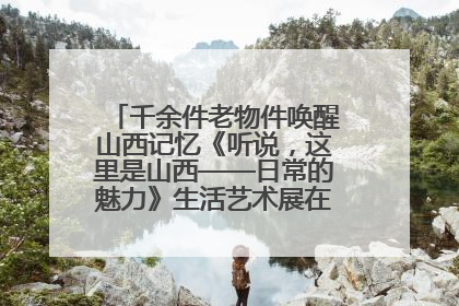 千余件老物件唤醒山西记忆《听说，这里是山西——日常的魅力》生活艺术展在忻州市图书馆开展