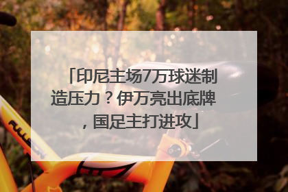 印尼主场7万球迷制造压力？伊万亮出底牌，国足主打进攻