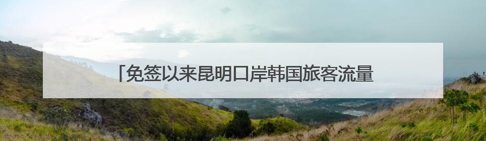 免签以来昆明口岸韩国旅客流量飙升，3.8万韩国人游云南