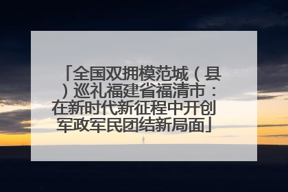 全国双拥模范城（县）巡礼福建省福清市：在新时代新征程中开创军政军民团结新局面