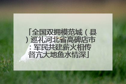全国双拥模范城（县）巡礼河北省高碑店市：军民共建薪火相传 督亢大地鱼水情深