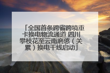全国首条跨省跨境重卡换电物流通道 四川攀枝花至云南磨憨（关累）换电干线启动