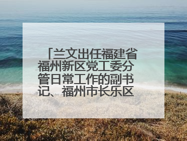 兰文出任福建省福州新区党工委分管日常工作的副书记、福州市长乐区委书记