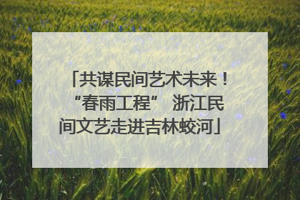共谋民间艺术未来！“春雨工程” 浙江民间文艺走进吉林蛟河
