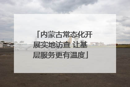 内蒙古常态化开展实地访查 让基层服务更有温度