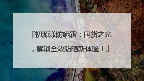 初源漾防晒霜：国货之光，解锁全效防晒新体验！