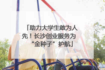 助力大学生敢为人先！长沙创业服务为“金种子”护航