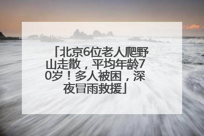北京6位老人爬野山走散，平均年龄70岁！多人被困，深夜冒雨救援
