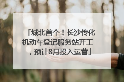 城北首个！长沙传化机动车登记服务站开工，预计8月投入运营