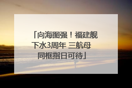 向海图强！福建舰下水3周年 三航母同框指日可待