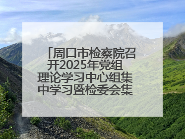 周口市检察院召开2025年党组理论学习中心组集中学习暨检委会集体学习会议