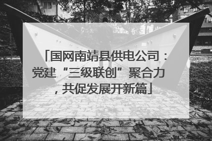 国网南靖县供电公司：党建“三级联创”聚合力，共促发展开新篇