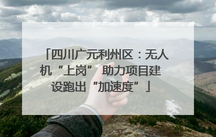 四川广元利州区：无人机“上岗” 助力项目建设跑出“加速度”