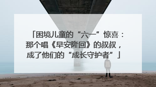 困境儿童的“六一”惊喜：那个唱《早安隆回》的叔叔，成了他们的“成长守护者”