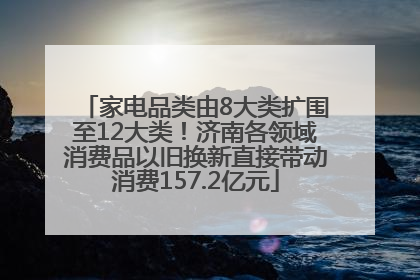 家电品类由8大类扩围至12大类！济南各领域消费品以旧换新直接带动消费157.2亿元