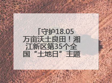 守护18.05万亩沃土良田！湘江新区第35个全国“土地日”主题宣传活动看点多