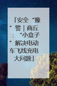 安全“豫”警｜商丘：“小盒子”解决电动车飞线充电大问题