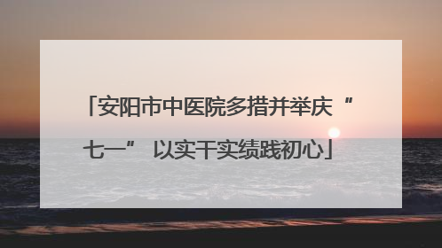 安阳市中医院多措并举庆“七一” 以实干实绩践初心