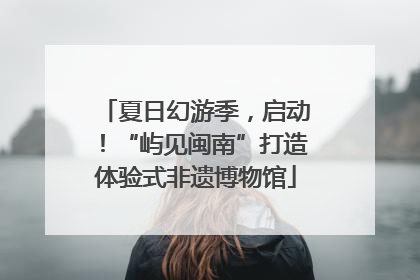夏日幻游季，启动！“屿见闽南”打造体验式非遗博物馆