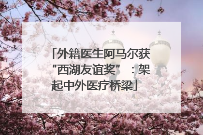 外籍医生阿马尔获“西湖友谊奖”：架起中外医疗桥梁